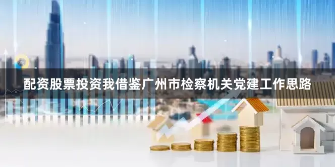 配资股票投资我借鉴广州市检察机关党建工作思路