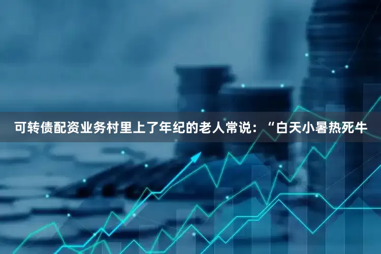 可转债配资业务村里上了年纪的老人常说：“白天小暑热死牛