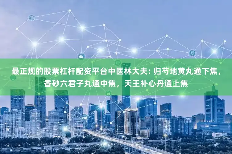 最正规的股票杠杆配资平台中医林大夫: 归芍地黄丸通下焦，香砂六君子丸通中焦，天王补心丹通上焦