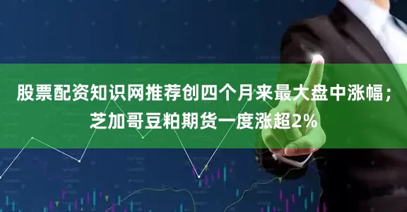 股票配资知识网推荐创四个月来最大盘中涨幅；芝加哥豆粕期货一度涨超2%