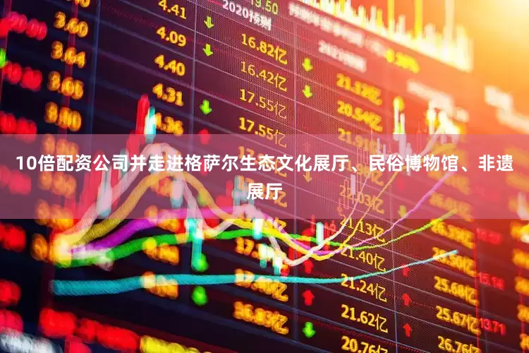 10倍配资公司并走进格萨尔生态文化展厅、民俗博物馆、非遗展厅