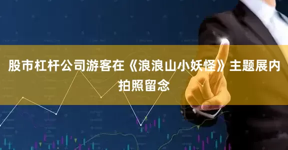 股市杠杆公司游客在《浪浪山小妖怪》主题展内拍照留念